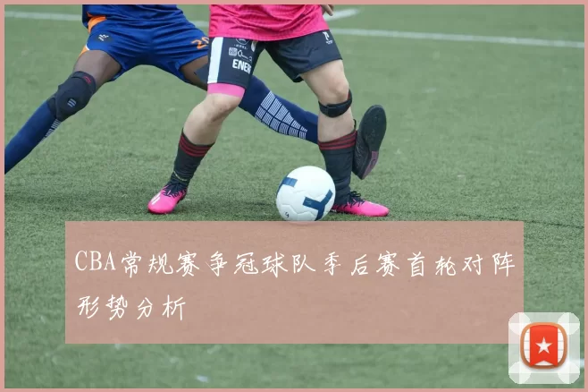 CBA常规赛争冠球队季后赛首轮对阵形势分析