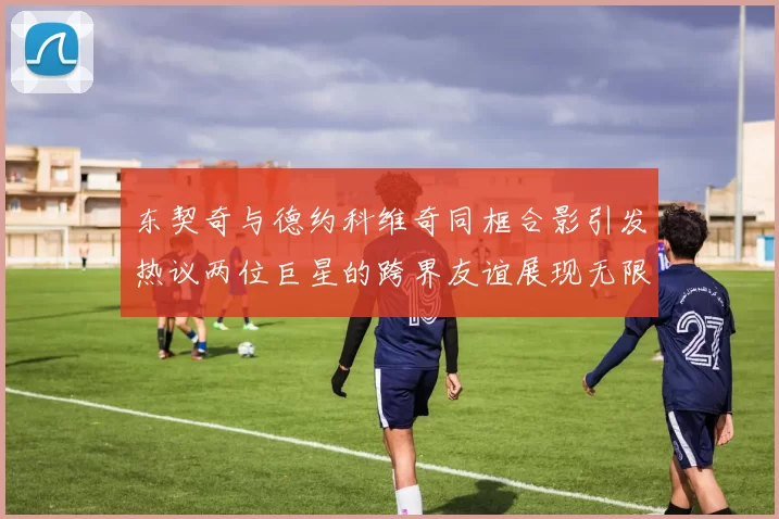 东契奇与德约科维奇同框合影引发热议两位巨星的跨界友谊展现无限魅力