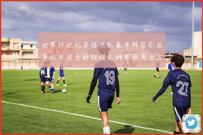 世界杯巡礼英格兰队豪华阵容引发争议开启全新征程三狮军团再出发