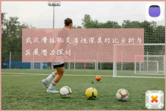 武汉滑板队灵活性深度对比分析与发展潜力探讨