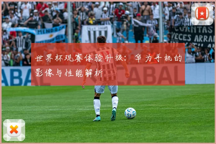 世界杯观赛体验升级：华为手机的影像与性能解析