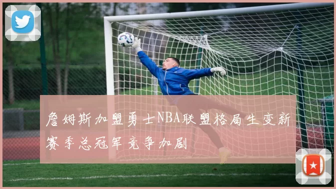 詹姆斯加盟勇士NBA联盟格局生变新赛季总冠军竞争加剧