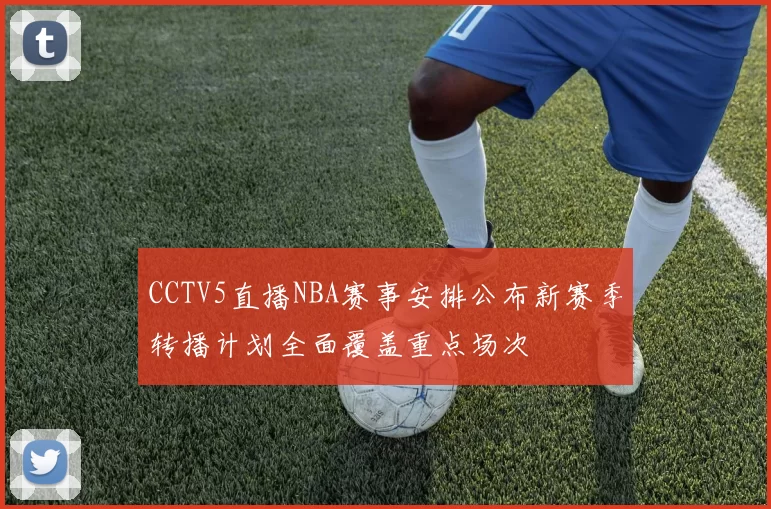 CCTV5直播NBA赛事安排公布新赛季转播计划全面覆盖重点场次