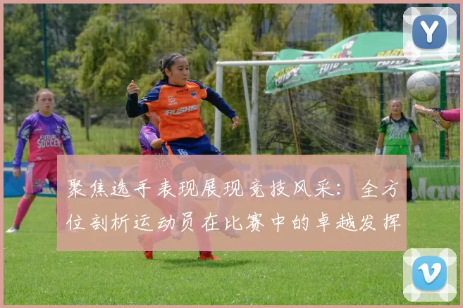 聚焦选手表现展现竞技风采：全方位剖析运动员在比赛中的卓越发挥与突破