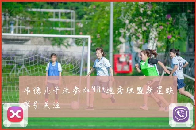 韦德儿子未参加NBA选秀联盟新星缺席引关注
