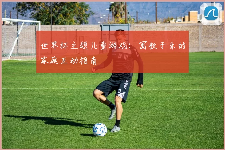 世界杯主题儿童游戏:寓教于乐的家庭互动指南