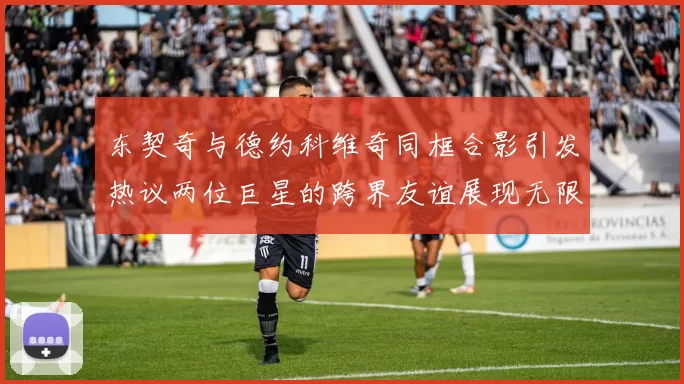 东契奇与德约科维奇同框合影引发热议两位巨星的跨界友谊展现无限魅力