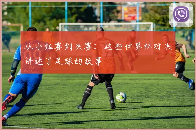 从小组赛到决赛：这些世界杯对决讲述了足球的故事