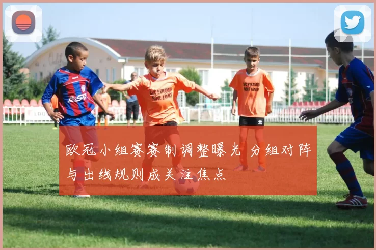 欧冠小组赛赛制调整曝光 分组对阵与出线规则成关注焦点