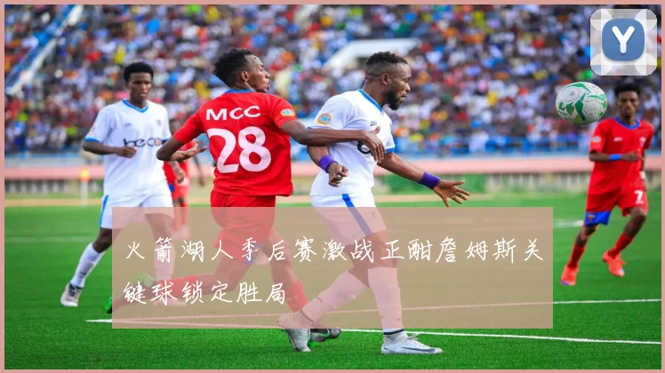 火箭湖人季后赛激战正酣詹姆斯关键球锁定胜局