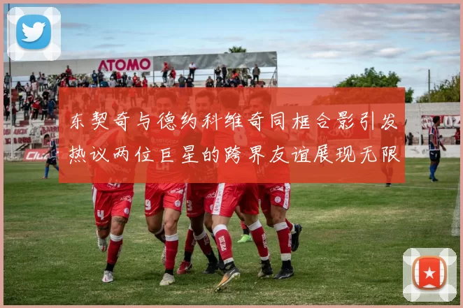 东契奇与德约科维奇同框合影引发热议两位巨星的跨界友谊展现无限魅力