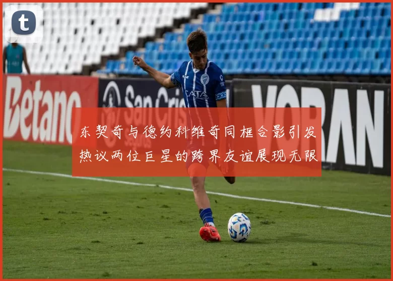 东契奇与德约科维奇同框合影引发热议两位巨星的跨界友谊展现无限魅力