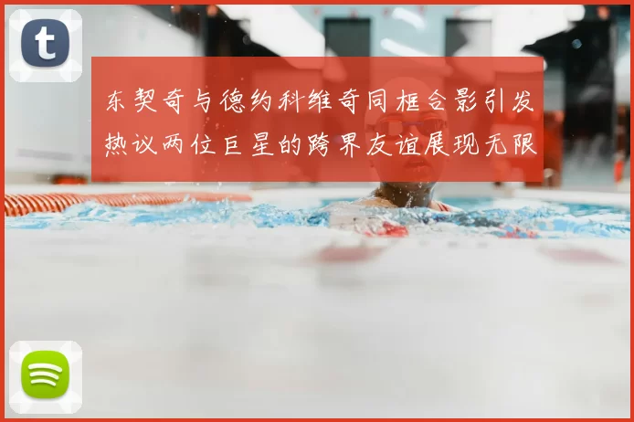 东契奇与德约科维奇同框合影引发热议两位巨星的跨界友谊展现无限魅力