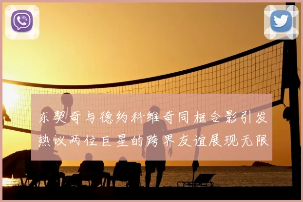 东契奇与德约科维奇同框合影引发热议两位巨星的跨界友谊展现无限魅力