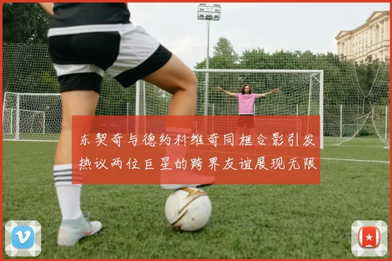 东契奇与德约科维奇同框合影引发热议两位巨星的跨界友谊展现无限魅力