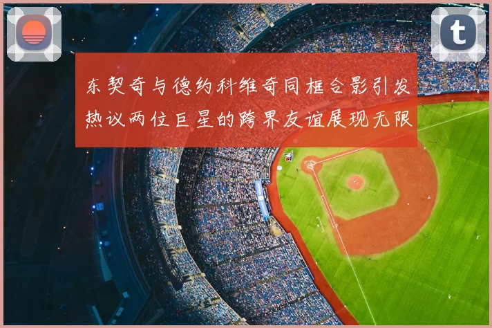 东契奇与德约科维奇同框合影引发热议两位巨星的跨界友谊展现无限魅力