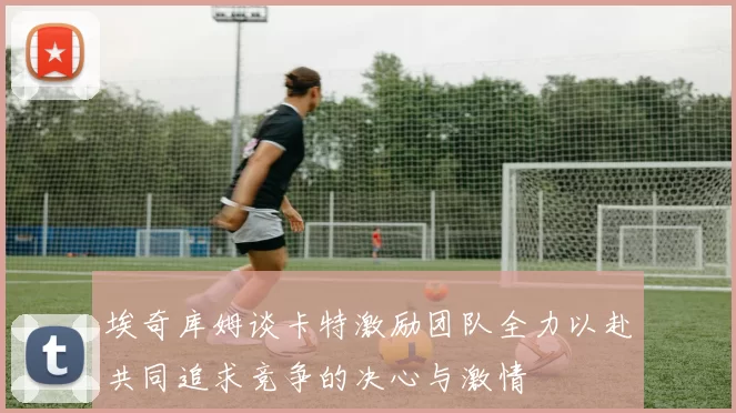埃奇库姆谈卡特激励团队全力以赴共同追求竞争的决心与激情