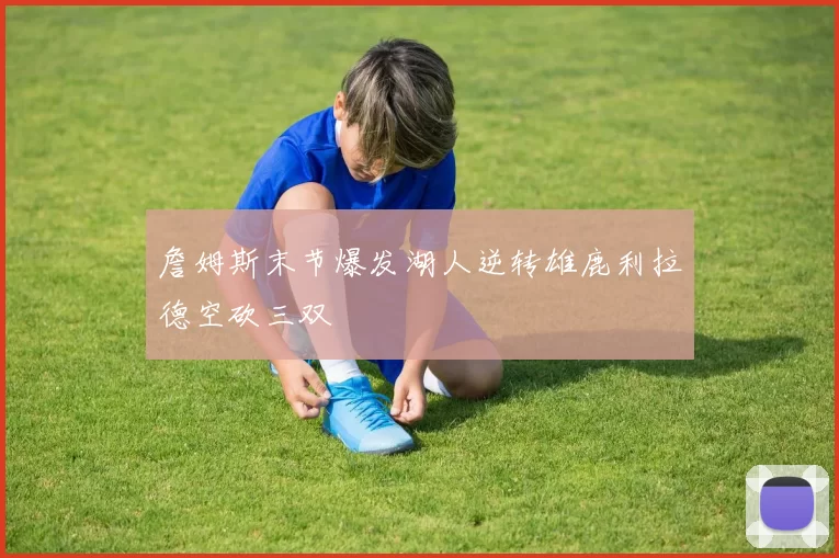 詹姆斯末节爆发湖人逆转雄鹿利拉德空砍三双