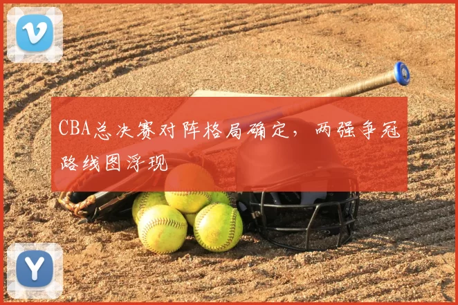 CBA总决赛对阵格局确定，两强争冠路线图浮现