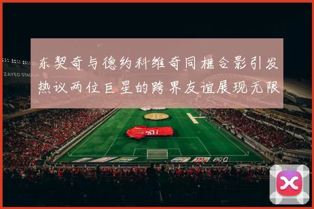东契奇与德约科维奇同框合影引发热议两位巨星的跨界友谊展现无限魅力