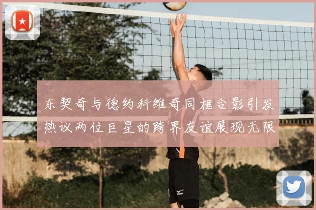 东契奇与德约科维奇同框合影引发热议两位巨星的跨界友谊展现无限魅力