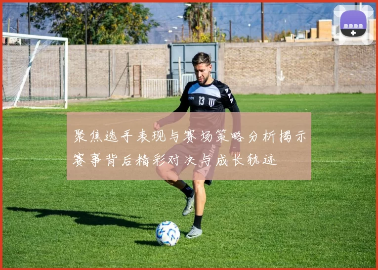 聚焦选手表现与赛场策略分析揭示赛事背后精彩对决与成长轨迹