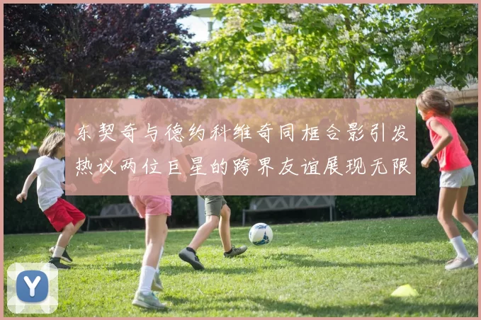 东契奇与德约科维奇同框合影引发热议两位巨星的跨界友谊展现无限魅力