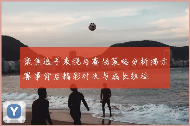 聚焦选手表现与赛场策略分析揭示赛事背后精彩对决与成长轨迹