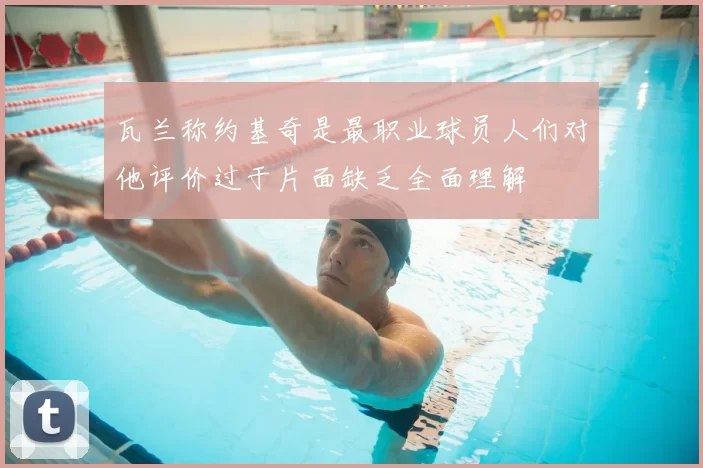 瓦兰称约基奇是最职业球员人们对他评价过于片面缺乏全面理解