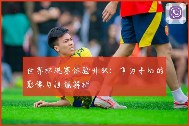 世界杯观赛体验升级：华为手机的影像与性能解析