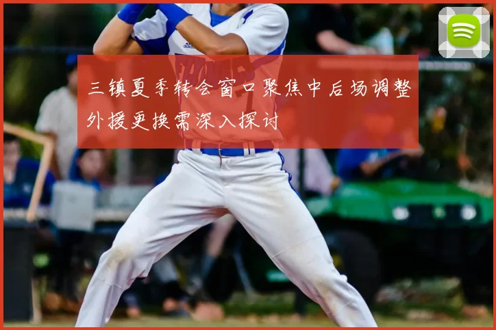 三镇夏季转会窗口聚焦中后场调整外援更换需深入探讨