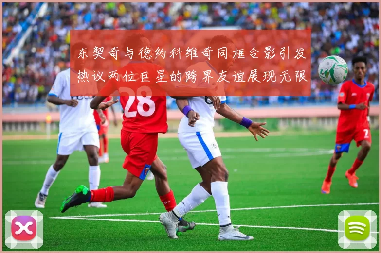 东契奇与德约科维奇同框合影引发热议两位巨星的跨界友谊展现无限魅力