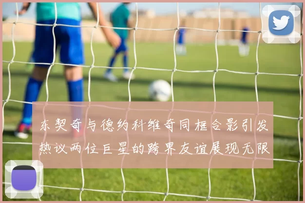 东契奇与德约科维奇同框合影引发热议两位巨星的跨界友谊展现无限魅力