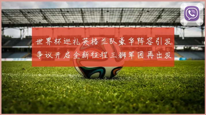 世界杯巡礼英格兰队豪华阵容引发争议开启全新征程三狮军团再出发
