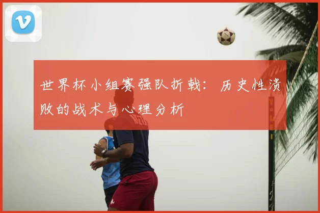 世界杯小组赛强队折戟:历史性溃败的战术与心理分析