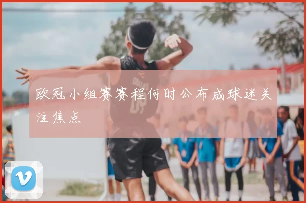 欧冠小组赛赛程何时公布成球迷关注焦点