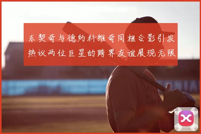 东契奇与德约科维奇同框合影引发热议两位巨星的跨界友谊展现无限魅力