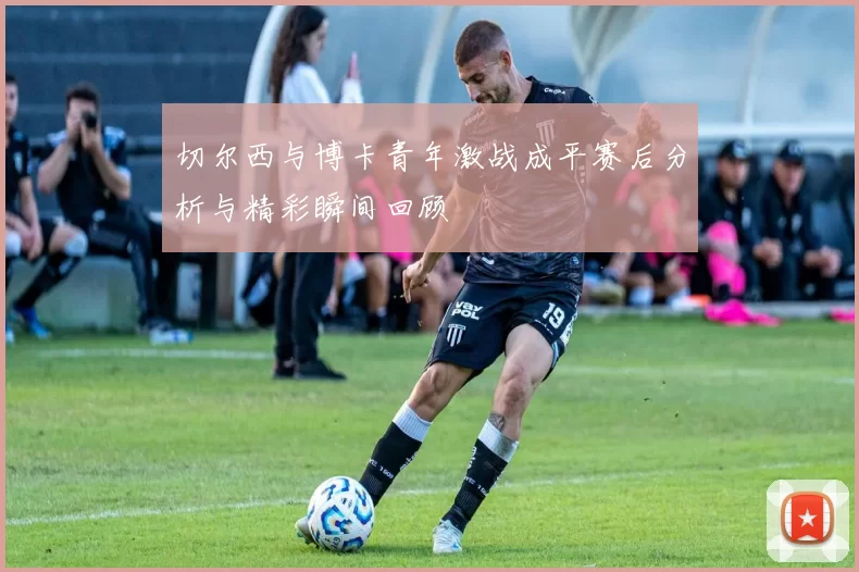 切尔西与博卡青年激战成平赛后分析与精彩瞬间回顾