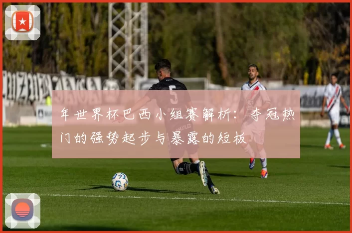 年世界杯巴西小组赛解析：夺冠热门的强势起步与暴露的短板