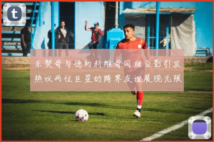 东契奇与德约科维奇同框合影引发热议两位巨星的跨界友谊展现无限魅力