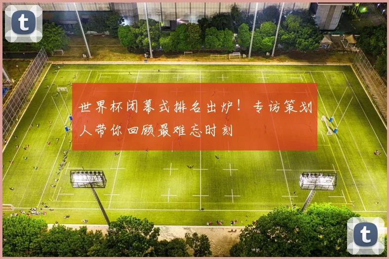 世界杯闭幕式排名出炉!专访策划人带你回顾最难忘时刻