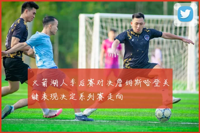 火箭湖人季后赛对决詹姆斯哈登关键表现决定系列赛走向