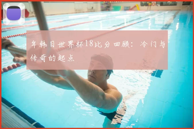 年韩日世界杯18比分回顾:冷门与传奇的起点