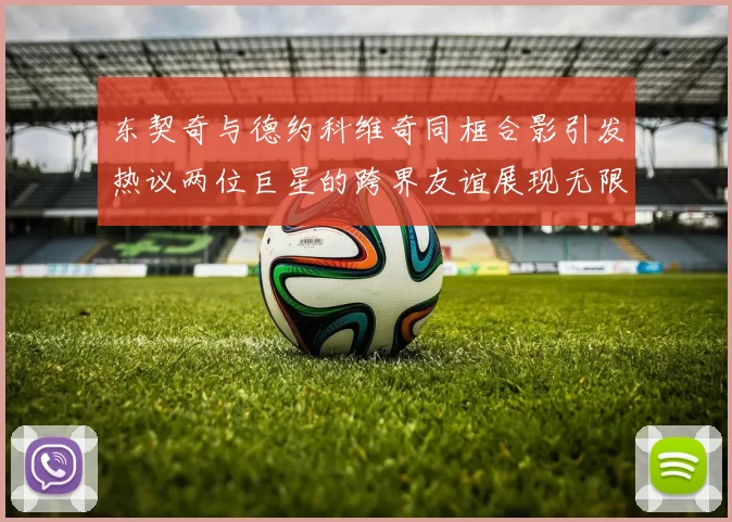 东契奇与德约科维奇同框合影引发热议两位巨星的跨界友谊展现无限魅力