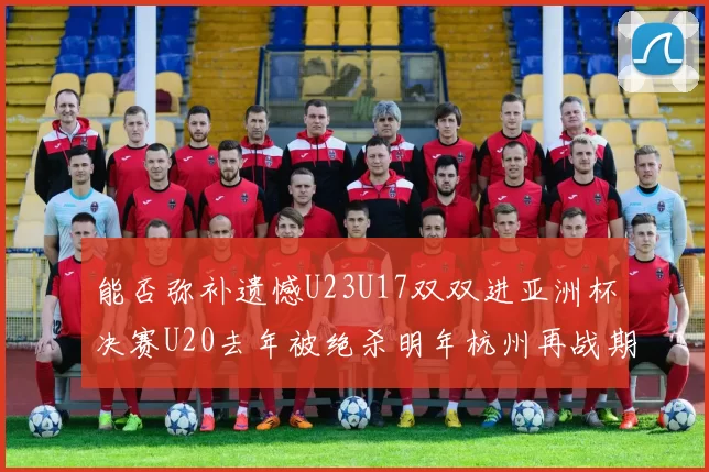 能否弥补遗憾U23U17双双进亚洲杯决赛U20去年被绝杀明年杭州再战期待辉煌