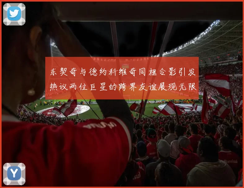 东契奇与德约科维奇同框合影引发热议两位巨星的跨界友谊展现无限魅力