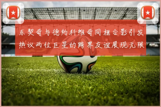 东契奇与德约科维奇同框合影引发热议两位巨星的跨界友谊展现无限魅力