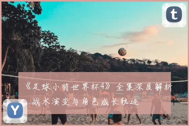 《足球小将世界杯4》全集深度解析：战术演变与角色成长轨迹