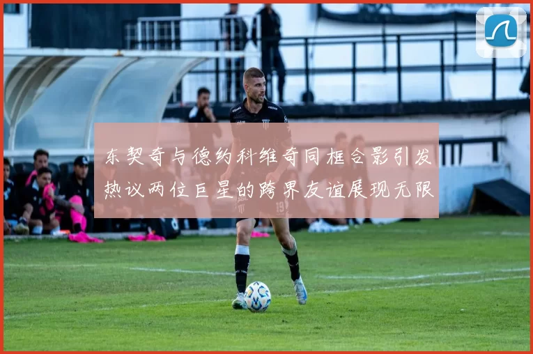 东契奇与德约科维奇同框合影引发热议两位巨星的跨界友谊展现无限魅力
