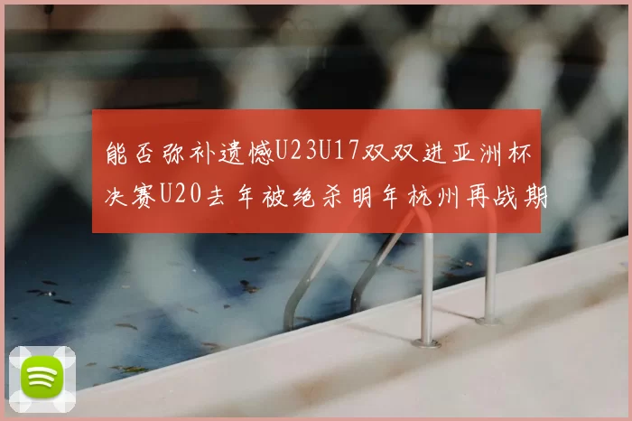 能否弥补遗憾U23U17双双进亚洲杯决赛U20去年被绝杀明年杭州再战期待辉煌